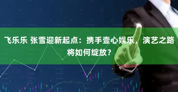 飞乐乐 张雪迎新起点：携手壹心娱乐，演艺之路将如何绽放？