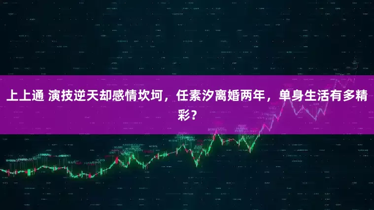 上上通 演技逆天却感情坎坷，任素汐离婚两年，单身生活有多精彩？