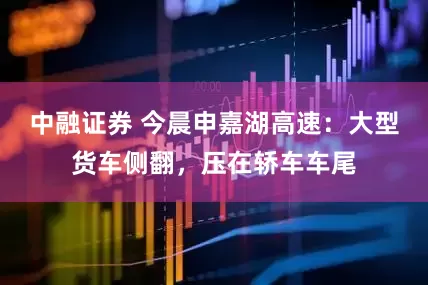 中融证券 今晨申嘉湖高速：大型货车侧翻，压在轿车车尾