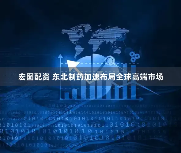 宏图配资 东北制药加速布局全球高端市场