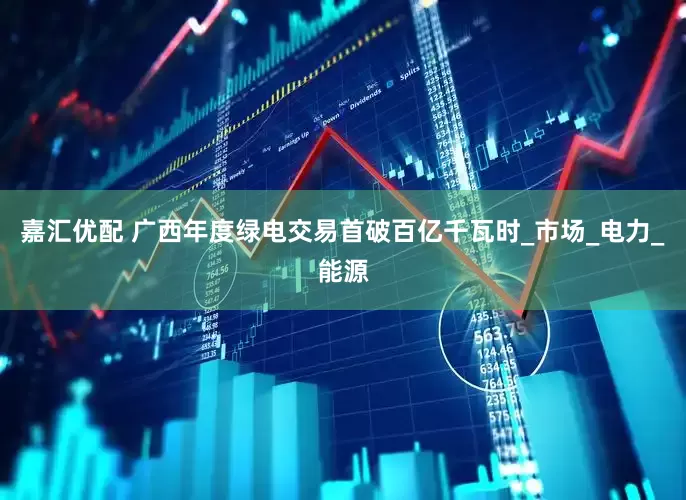 嘉汇优配 广西年度绿电交易首破百亿千瓦时_市场_电力_能源
