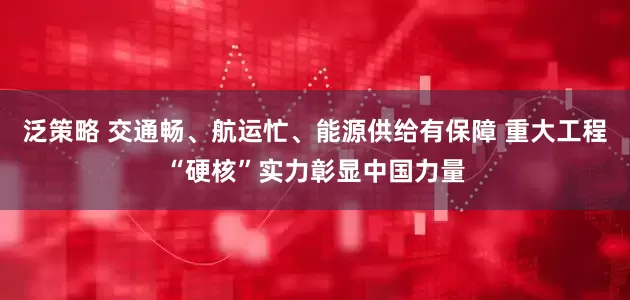 泛策略 交通畅、航运忙、能源供给有保障 重大工程“硬核”实力彰显中国力量