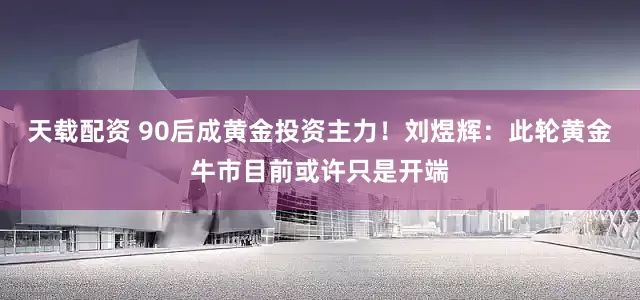 天载配资 90后成黄金投资主力！刘煜辉：此轮黄金牛市目前或许只是开端