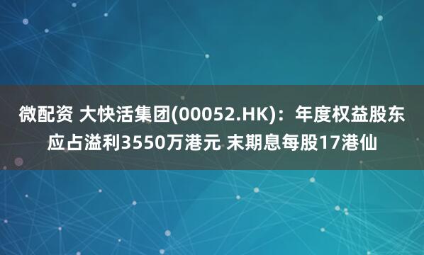 微配资 大快活集团(00052.HK)：年度权益股东应占溢利3550万港元 末期息每股17港仙