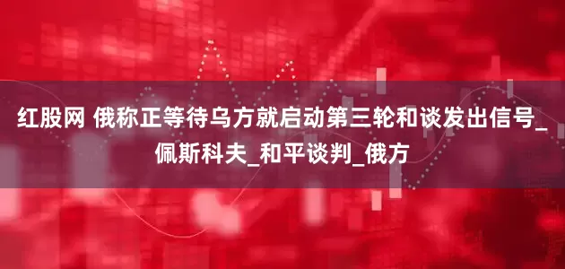 红股网 俄称正等待乌方就启动第三轮和谈发出信号_佩斯科夫_和平谈判_俄方