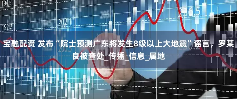宝融配资 发布“院士预测广东将发生8级以上大地震”谣言，罗某良被查处_传播_信息_属地