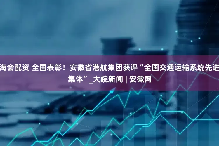 海会配资 全国表彰！安徽省港航集团获评“全国交通运输系统先进集体”_大皖新闻 | 安徽网