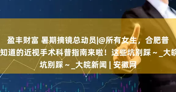 盈丰财富 暑期摘镜总动员|@所有女生，合肥普瑞眼科：你想知道的近视手术科普指南来啦！这些坑别踩～_大皖新闻 | 安徽网