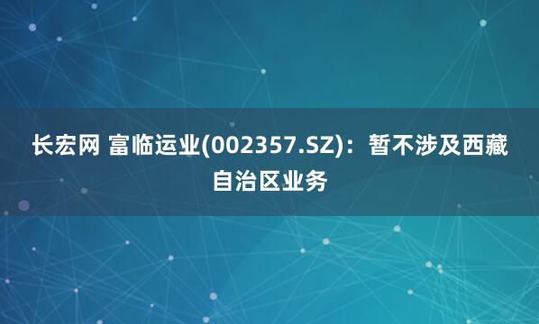 长宏网 富临运业(002357.SZ)：暂不涉及西藏自治区业务