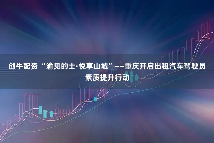 创牛配资 “渝见的士·悦享山城”——重庆开启出租汽车驾驶员素质提升行动