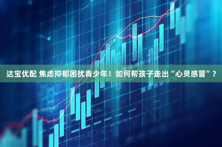 达宝优配 焦虑抑郁困扰青少年！如何帮孩子走出“心灵感冒”？