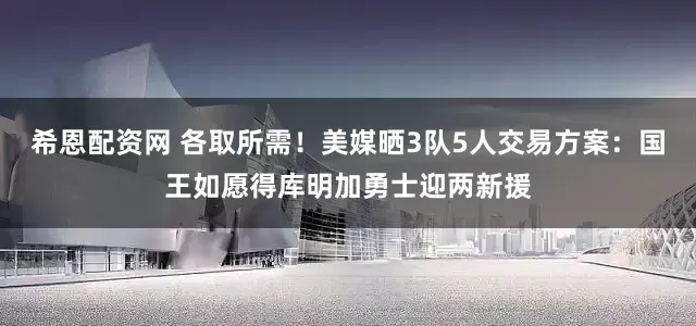 希恩配资网 各取所需！美媒晒3队5人交易方案：国王如愿得库明加勇士迎两新援