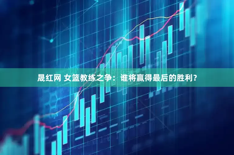 晟红网 女篮教练之争：谁将赢得最后的胜利？