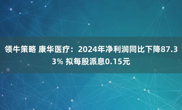 领牛策略 康华医疗：2024年净利润同比下降87.33% 拟每股派息0.15元