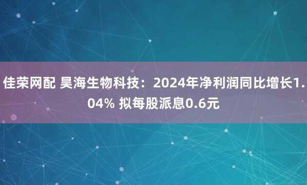 佳荣网配 昊海生物科技：2024年净利润同比增长1.04% 拟每股派息0.6元