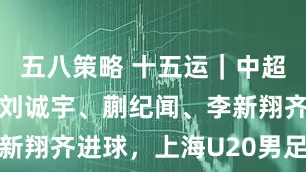 五八策略 十五运｜中超球员管用！刘诚宇、蒯纪闻、李新翔齐进球，上海U20男足进四强