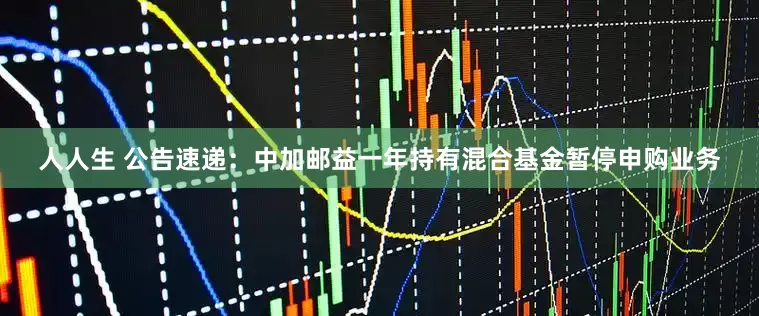 人人生 公告速递：中加邮益一年持有混合基金暂停申购业务