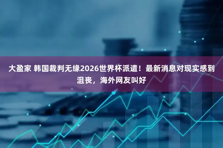 大盈家 韩国裁判无缘2026世界杯派遣！最新消息对现实感到沮丧，海外网友叫好