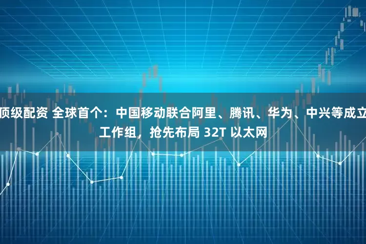 顶级配资 全球首个：中国移动联合阿里、腾讯、华为、中兴等成立工作组，抢先布局 32T 以太网