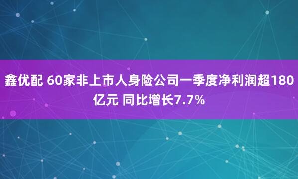 鑫优配 60家非上市人身险公司一季度净利润超180亿元 同比增长7.7%
